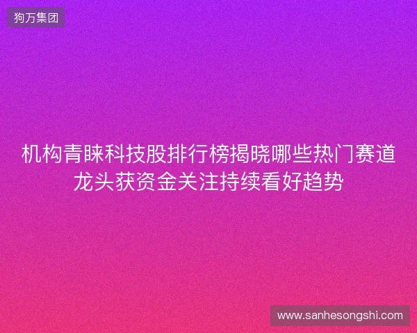 机构青睐科技股排行榜揭晓哪些热门赛道龙头获资金关注持续看好趋势